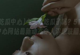 今天你吃瓜了吗？51吃瓜中心网站最新动态令人浮想联翩！