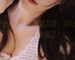 直达最新八卦,91chigua居然又放大招了?