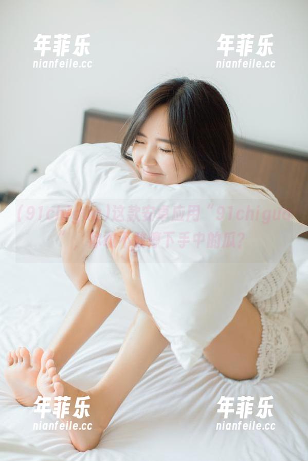 91chigua 这款安卓应用“91chigua”,你敢不敢停下手中的瓜?