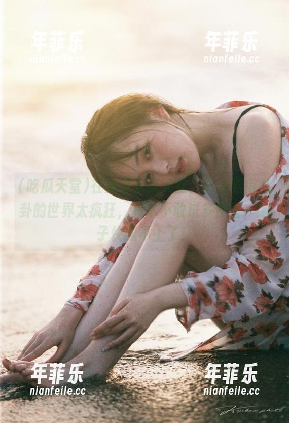 在免费吃瓜天堂，真心觉得八卦的世界太疯狂，根本不敢过多停留，脑子快跟不上了！