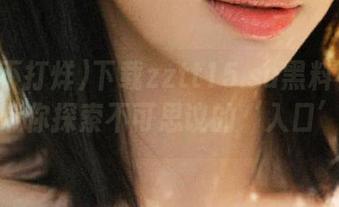 下载zztt15.su黑料不打烊,带你探索不可思议的‘入口’!