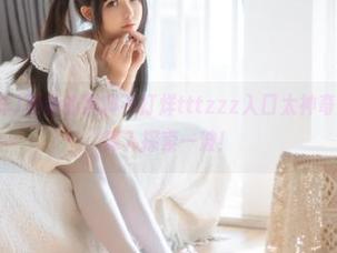 更新的黑料不打烊tttzzz入口太神奇,瞬间就想深入探索一波!